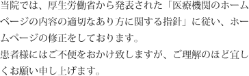 当院では、厚生労働省から発表された「医療機関のホームページの内容の適切なあり方に関する指針」に従い、ホームページの修正をしております。患者様にはご不便をおかけ致しますが、ご理解のほど宜しくお願い申し上げます。