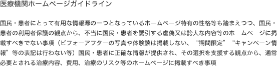 医療機関ホームページガイドライン 国民・患者にとって有用な情報源の一つとなっているホームページ特有の性格等も踏まえつつ、国民・患者の利用者保護の観点から、不当に国民・患者を誘引する虚偽又は誇大な内容等のホームページに掲載すべきでない事項（ビフォーアフターの写真や体験談は掲載しない、“期間限定”“キャンペーン情報”等の表記は行わない等）国民・患者に正確な情報が提供され、その選択を支援する観点から、通常 必要とされる治療内容、費用、治療のリスク等のホームページに掲載すべき事項 