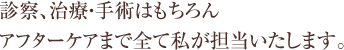 診察、治療・手術はもちろん、アフターケアまで全て私が担当いたします。