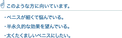 このような方に向いています。・ペニスが細くて悩んでいる。・太くてたくましいペニスにしたい。・半永久的な効果を望んでいる。