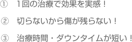 ①　1回の治療で効果を実感！②　切らないから傷が残らない！③　治療時間・ダウンタイムが短い！