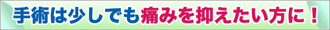 手術は少しでも痛みを抑えたい方に！