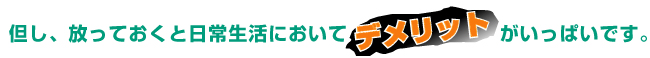 放っておくと、日常生活においてデメリットがいっぱいです